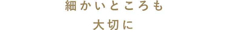 細かいところも大切に